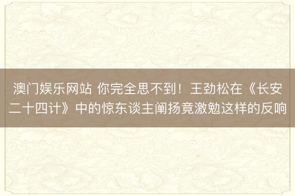 澳门娱乐网站 你完全思不到!王劲松在《长安二十四计》中的惊东谈主阐扬竟激勉这样的反响