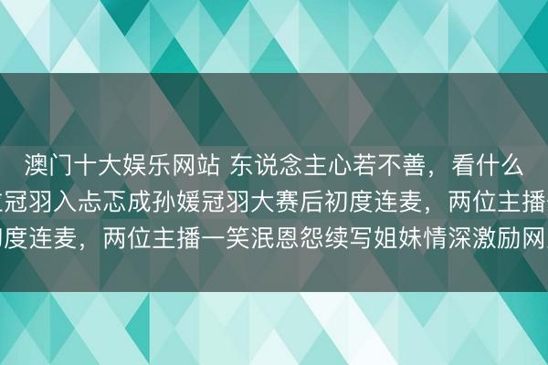 澳门十大娱乐网站 东说念主心若不善，看什么王人是恶的，石大侠拉冠羽入忐忑成孙媛冠羽大赛后初度连麦，两位主播一笑泯恩怨续写姐妹情深激励网友热议