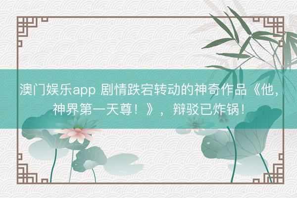 澳门娱乐app 剧情跌宕转动的神奇作品《他，神界第一天尊！》，辩驳已炸锅！