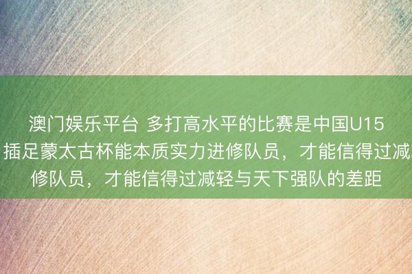 澳门娱乐平台 多打高水平的比赛是中国U15国少队提高的关键,插足蒙太古杯能本质实力进修队员,才能信得过减轻与天下强队的差距