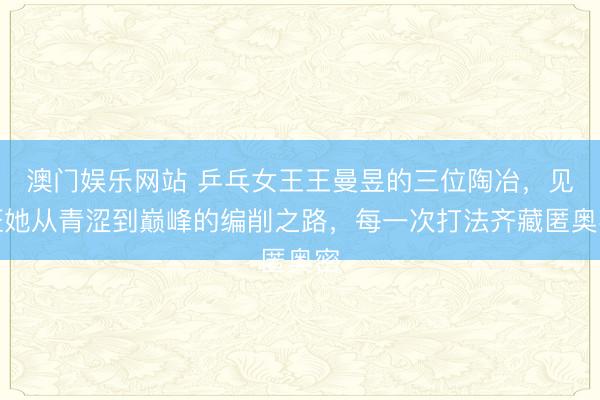 澳门娱乐网站 乒乓女王王曼昱的三位陶冶，见证她从青涩到巅峰的编削之路，每一次打法齐藏匿奥密