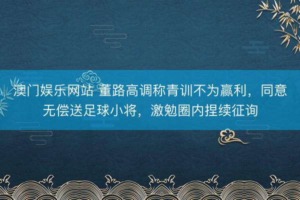 澳门娱乐网站 董路高调称青训不为赢利,同意无偿送足球小将,激勉圈内捏续征询