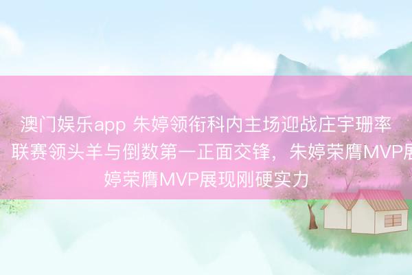 澳门娱乐app 朱婷领衔科内主场迎战庄宇珊率队圣乔瓦尼,联赛领头羊与倒数第一正面交锋,朱婷荣膺MVP展现刚硬实力