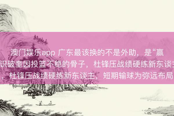 澳门娱乐app 广东最该换的不是外助，是“赢球念念维”，朱芳雨早已识破奎因投篮不稳的骨子，杜锋压战绩硬练新东谈主，短期输球为弥远布局