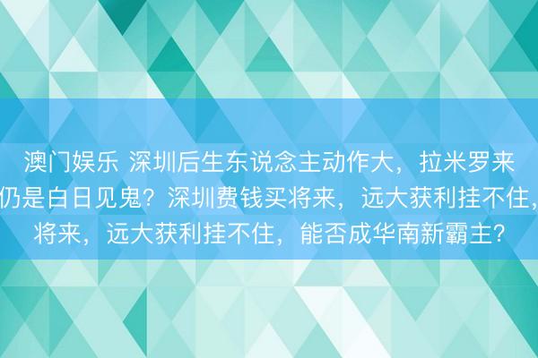 澳门娱乐 深圳后生东说念主动作大，拉米罗来了外助猛，真要冲超仍是白日见鬼？深圳费钱买将来，远大获利挂不住，能否成华南新霸主？