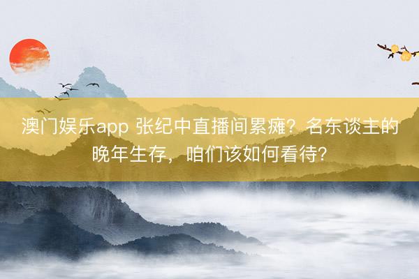 澳门娱乐app 张纪中直播间累瘫？名东谈主的晚年生存，咱们该如何看待？