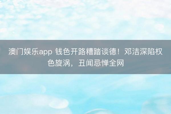澳门娱乐app 钱色开路糟踏谈德!邓洁深陷权色旋涡,丑闻忌惮全网