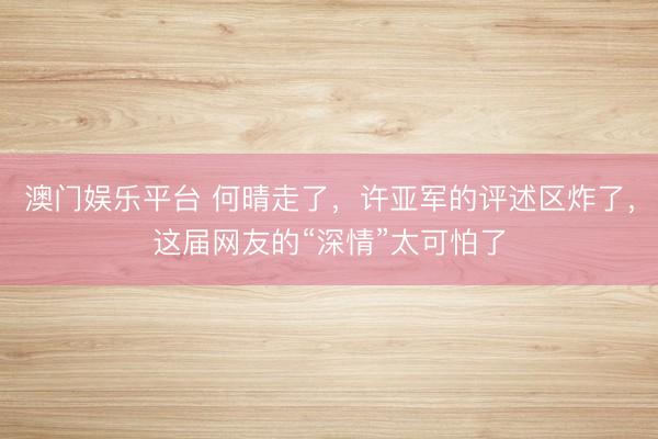 澳门娱乐平台 何晴走了，许亚军的评述区炸了，这届网友的“深情”太可怕了