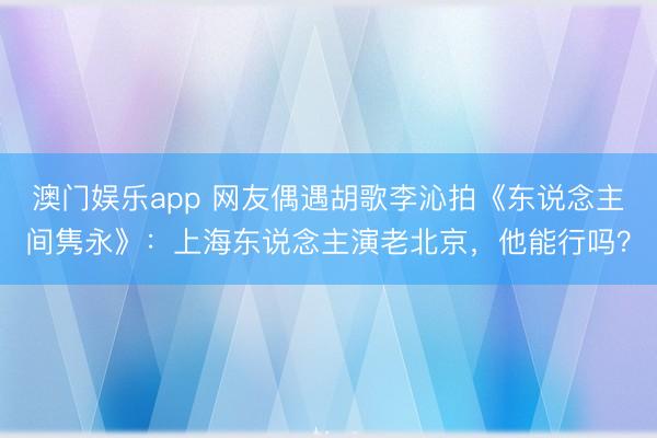 澳门娱乐app 网友偶遇胡歌李沁拍《东说念主间隽永》：上海东说念主演老北京，他能行吗？