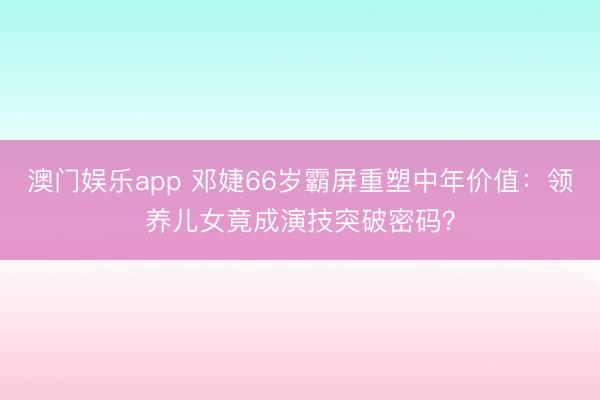 澳门娱乐app 邓婕66岁霸屏重塑中年价值：领养儿女竟成演技突破密码？