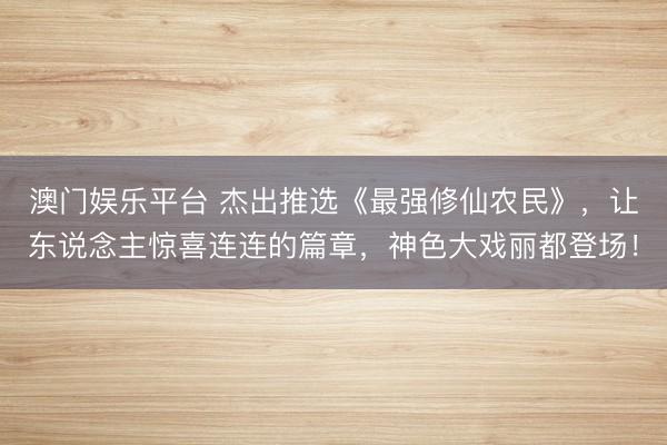 澳门娱乐平台 杰出推选《最强修仙农民》，让东说念主惊喜连连的篇章，神色大戏丽都登场！