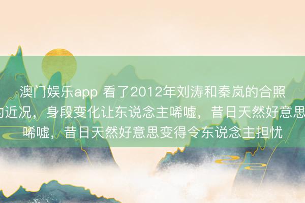 澳门娱乐app 看了2012年刘涛和秦岚的合照，对比2025年秦岚的近况，身段变化让东说念主唏嘘，昔日天然好意思变得令东说念主担忧