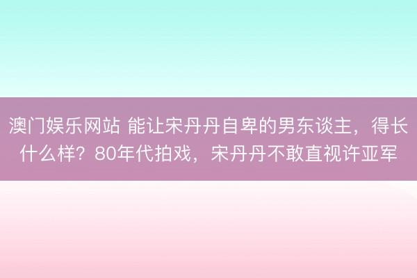 澳门娱乐网站 能让宋丹丹自卑的男东谈主，得长什么样？80年代拍戏，宋丹丹不敢直视许亚军