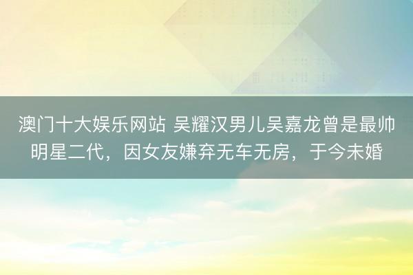 澳门十大娱乐网站 吴耀汉男儿吴嘉龙曾是最帅明星二代,因女友嫌弃无车无房,于今未婚