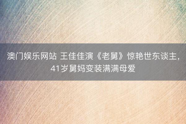 澳门娱乐网站 王佳佳演《老舅》惊艳世东谈主，41岁舅妈变装满满母爱