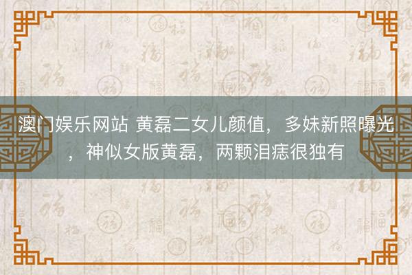 澳门娱乐网站 黄磊二女儿颜值，多妹新照曝光，神似女版黄磊，两颗泪痣很独有