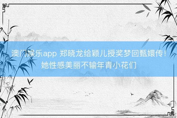 澳门娱乐app 郑晓龙给颖儿授奖梦回甄嬛传！她性感美丽不输年青小花们