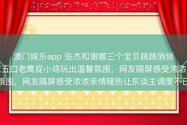 澳门娱乐app 张杰和谢娜三个宝贝跳跳俏俏小佈芽幸福满满，一家五口老鹰捉小鸡玩出温馨氛围，网友隔屏感受浓浓亲情暖热让东谈主调度不已