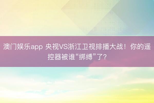 澳门娱乐app 央视VS浙江卫视排播大战！你的遥控器被谁“绑缚”了？