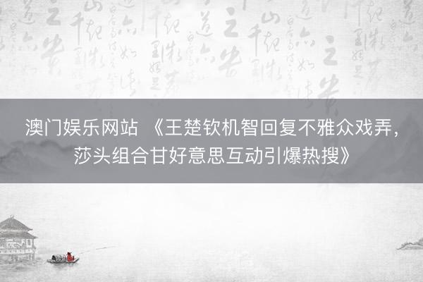 澳门娱乐网站 《王楚钦机智回复不雅众戏弄，莎头组合甘好意思互动引爆热搜》