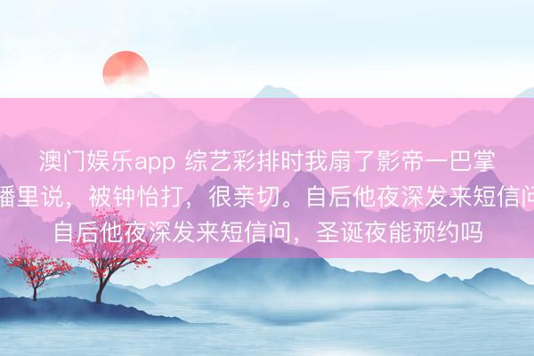 澳门娱乐app 综艺彩排时我扇了影帝一巴掌被恶剪，他却在直播里说，被钟怡打，很亲切。自后他夜深发来短信问，圣诞夜能预约吗