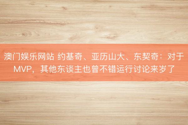澳门娱乐网站 约基奇、亚历山大、东契奇:对于MVP,其他东谈主也曾不错运行讨论来岁了