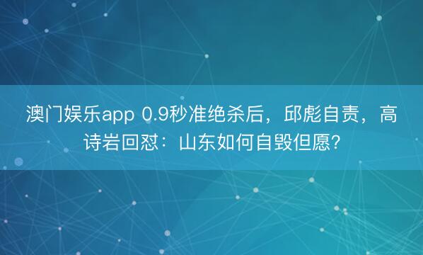 澳门娱乐app 0.9秒准绝杀后,邱彪自责,高诗岩回怼:山东如何自毁但愿?