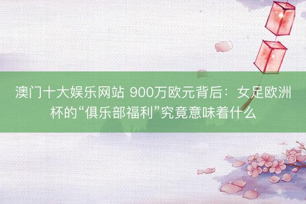 澳门十大娱乐网站 900万欧元背后：女足欧洲杯的“俱乐部福利”究竟意味着什么