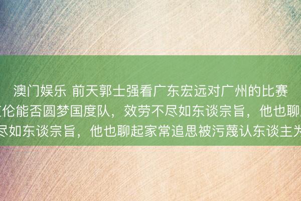 澳门娱乐 前天郭士强看广东宏远对广州的比赛，趁便测验大侄子郭艾伦能否圆梦国度队，效劳不尽如东谈宗旨，他也聊起家常追思被污蔑认东谈主为贤