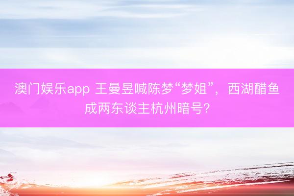 澳门娱乐app 王曼昱喊陈梦“梦姐”，西湖醋鱼成两东谈主杭州暗号？