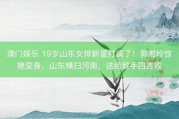澳门娱乐 19岁山东女排新星打疯了！郭湘玲惊艳变身，山东横扫河南，送给敌手四连败