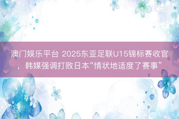 澳门娱乐平台 2025东亚足联U15锦标赛收官,韩媒强调打败日本“情状地适度了赛事”