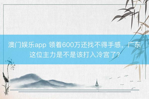 澳门娱乐app 领着600万还找不得手感，广东这位主力是不是该打入冷宫了？