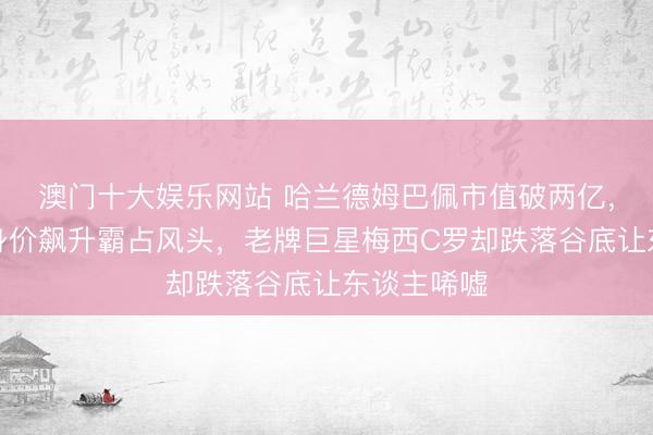 澳门十大娱乐网站 哈兰德姆巴佩市值破两亿,年青球员身价飙升霸占风头,老牌巨星梅西C罗却跌落谷底让东谈主唏嘘