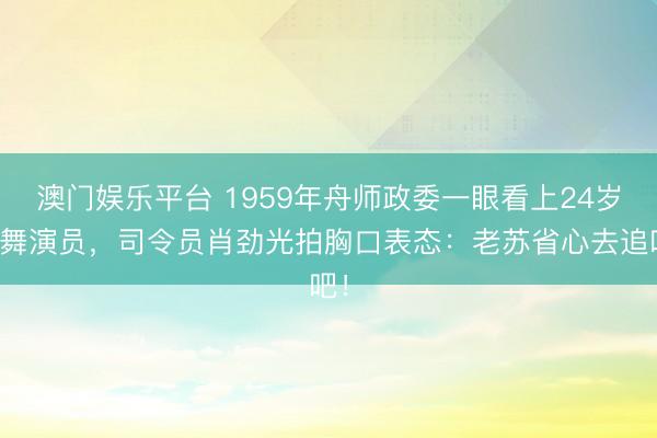 澳门娱乐平台 1959年舟师政委一眼看上24岁跳舞演员，司令员肖劲光拍胸口表态：老苏省心去追吧！
