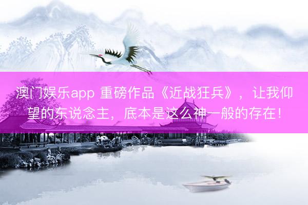 澳门娱乐app 重磅作品《近战狂兵》，让我仰望的东说念主，底本是这么神一般的存在！