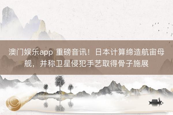 澳门娱乐app 重磅音讯！日本计算缔造航宙母舰，并称卫星侵犯手艺取得骨子施展