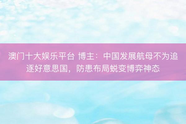 澳门十大娱乐平台 博主:中国发展航母不为追逐好意思国,防患布局蜕变博弈神态