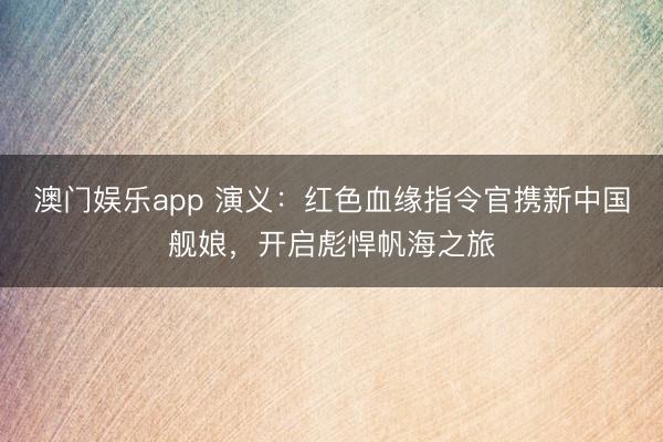 澳门娱乐app 演义:红色血缘指令官携新中国舰娘,开启彪悍帆海之旅