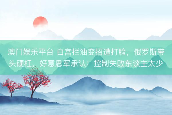 澳门娱乐平台 白宫拦油变招遭打脸，俄罗斯带头硬杠，好意思军承认：控制失败东谈主太少