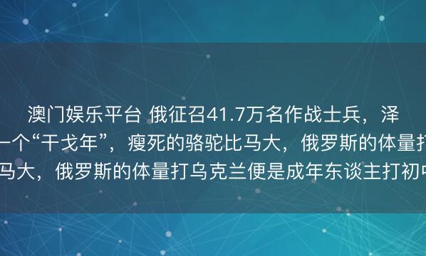 澳门娱乐平台 俄征召41.7万名作战士兵，泽连斯基：莫斯科管待下一个“干戈年”，瘦死的骆驼比马大，俄罗斯的体量打乌克兰便是成年东谈主打初中生？