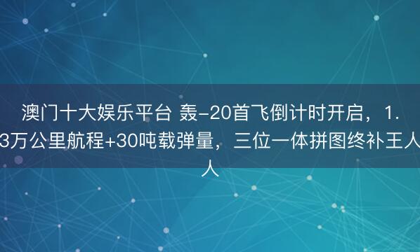 澳门十大娱乐平台 轰-20首飞倒计时开启,1.3万公里航程+30吨载弹量,三位一体拼图终补王人