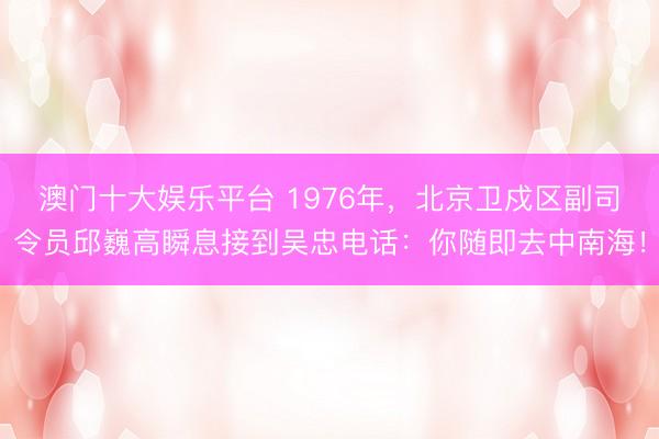 澳门十大娱乐平台 1976年，北京卫戍区副司令员邱巍高瞬息接到吴忠电话：你随即去中南海！