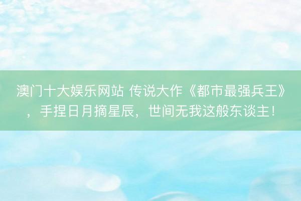 澳门十大娱乐网站 传说大作《都市最强兵王》，手捏日月摘星辰，世间无我这般东谈主！