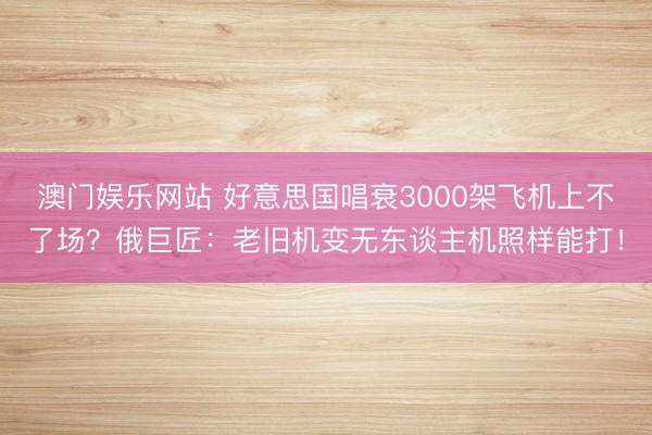 澳门娱乐网站 好意思国唱衰3000架飞机上不了场？俄巨匠：老旧机变无东谈主机照样能打！