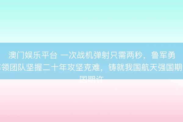 澳门娱乐平台 一次战机弹射只需两秒,鲁军勇率领团队坚握二十年攻坚克难,铸就我国航天强国期许