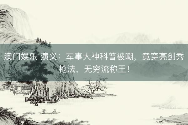 澳门娱乐 演义：军事大神科普被嘲，竟穿亮剑秀枪法，无穷流称王！