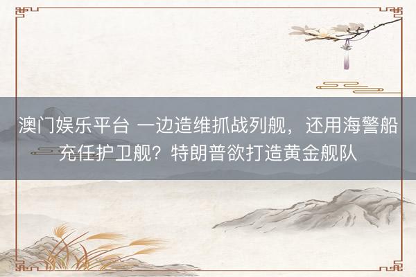 澳门娱乐平台 一边造维抓战列舰，还用海警船充任护卫舰？特朗普欲打造黄金舰队