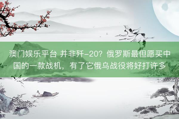 澳门娱乐平台 并非歼-20？俄罗斯最但愿买中国的一款战机，有了它俄乌战役将好打许多