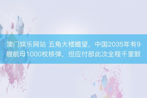 澳门娱乐网站 五角大楼瞻望，中国2035年有9艘航母1000枚核弹，但应付部此次全程千里默